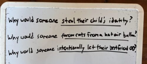 A whiteboard with writing in black marker: "Why would someone steal their child's identity? Why would someone throw rats from a hot air balloon? Why would someone intentionally let their best friend OD?